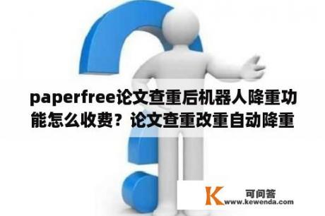 paperfree论文查重后机器人降重功能怎么收费？论文查重改重自动降重能达到什么效果?能和人工改写相媲美吗？