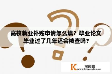 高校就业补贴申请怎么填？毕业论文毕业过了几年还会被查吗？