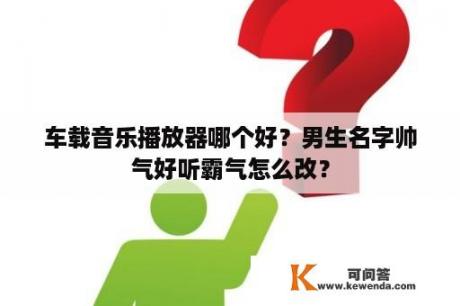 车载音乐播放器哪个好？男生名字帅气好听霸气怎么改？