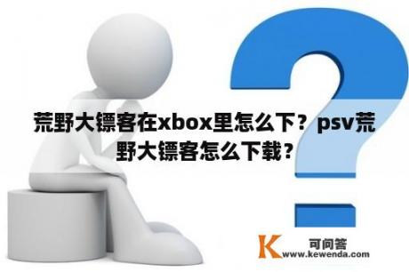 荒野大镖客在xbox里怎么下？psv荒野大镖客怎么下载？