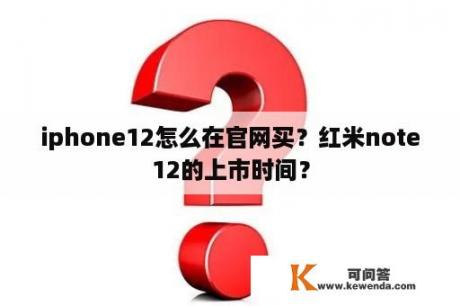 iphone12怎么在官网买？红米note12的上市时间？