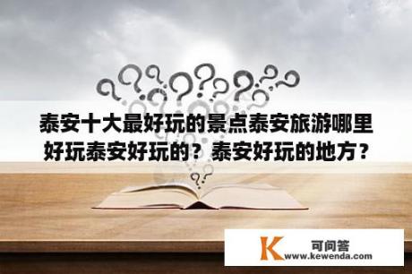 泰安十大最好玩的景点泰安旅游哪里好玩泰安好玩的？泰安好玩的地方？