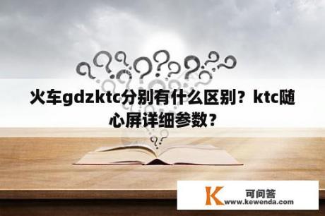 火车gdzktc分别有什么区别？ktc随心屏详细参数？