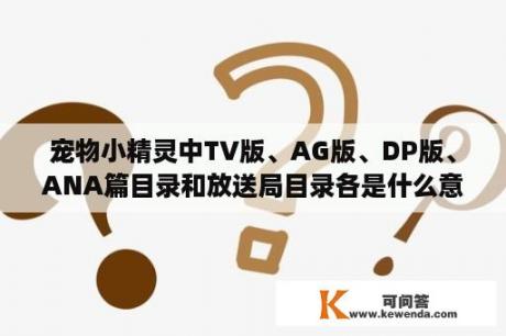 宠物小精灵中TV版、AG版、DP版、ANA篇目录和放送局目录各是什么意思？什么是宠物小精灵？