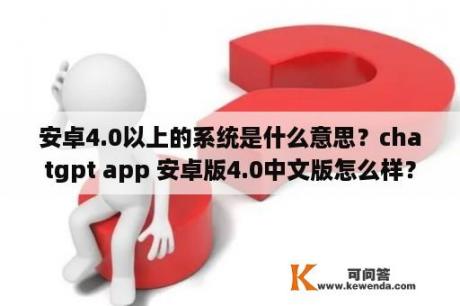 安卓4.0以上的系统是什么意思？chatgpt app 安卓版4.0中文版怎么样？