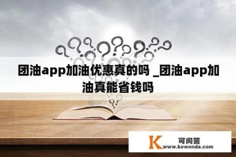 团油app加油优惠真的吗 _团油app加油真能省钱吗