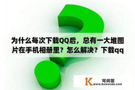 为什么每次下载QQ后，总有一大堆图片在手机相册里？怎么解决？下载qq表情包