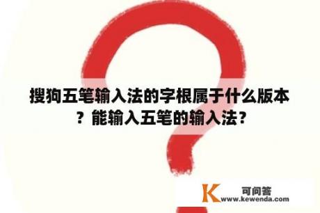 搜狗五笔输入法的字根属于什么版本？能输入五笔的输入法？