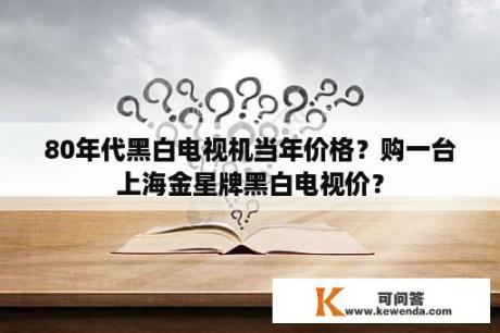 80年代黑白电视机当年价格？购一台上海金星牌黑白电视价？