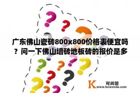 广东佛山瓷砖800x800价格表便宜吗？问一下佛山墙砖地板砖的报价是多少？麻烦详细说说？