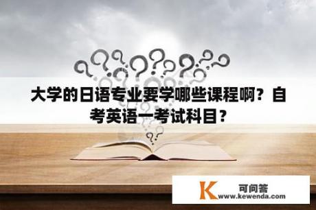 大学的日语专业要学哪些课程啊？自考英语一考试科目？