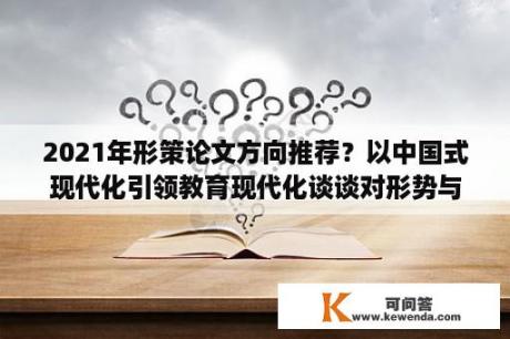 2021年形策论文方向推荐？以中国式现代化引领教育现代化谈谈对形势与政策课程的认识？