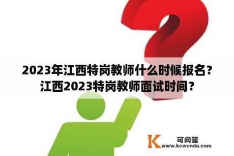 2023年江西特岗教师什么时候报名？江西2023特岗教师面试时间？