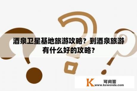 酒泉卫星基地旅游攻略？到酒泉旅游有什么好的攻略？