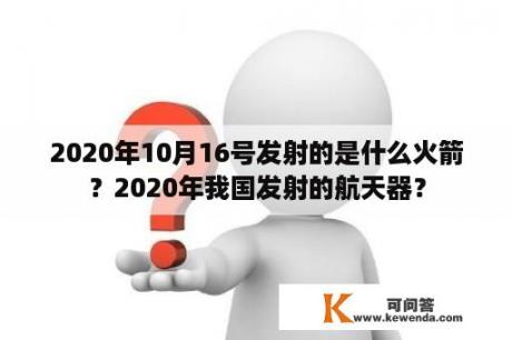 2020年10月16号发射的是什么火箭？2020年我国发射的航天器？