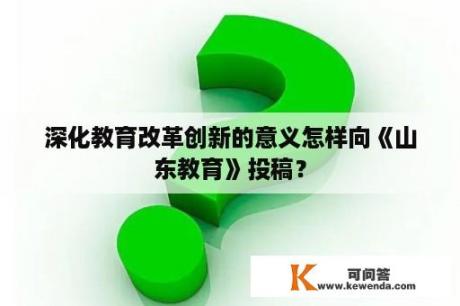 深化教育改革创新的意义怎样向《山东教育》投稿？