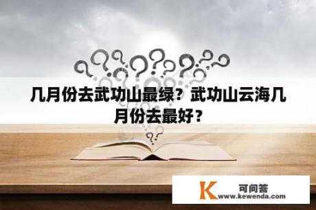 几月份去武功山最绿？武功山云海几月份去最好？