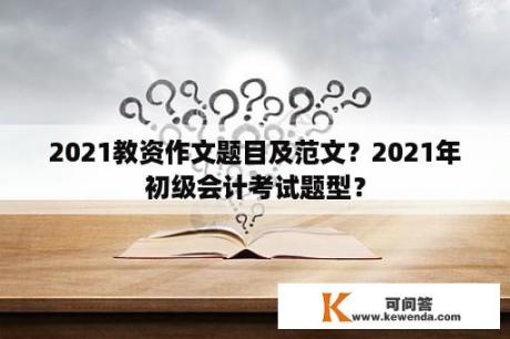 2021教资作文题目及范文？2021年初级会计考试题型？