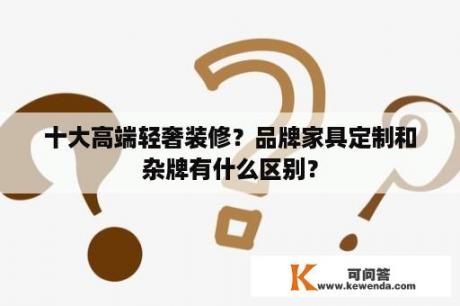 十大高端轻奢装修？品牌家具定制和杂牌有什么区别？