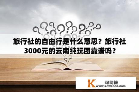 旅行社的自由行是什么意思？旅行社3000元的云南纯玩团靠谱吗？