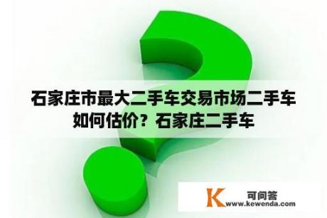 石家庄市最大二手车交易市场二手车如何估价？石家庄二手车