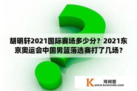 胡明轩2021国际赛场多少分？2021东京奥运会中国男篮落选赛打了几场？