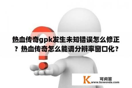 热血传奇gpk发生未知错误怎么修正？热血传奇怎么能调分辨率窗口化？