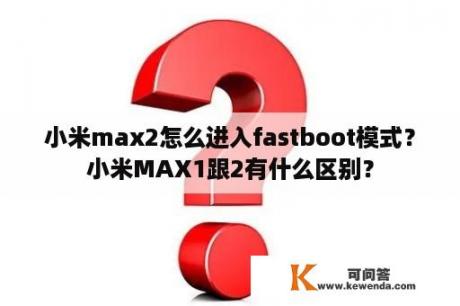 小米max2怎么进入fastboot模式？小米MAX1跟2有什么区别？