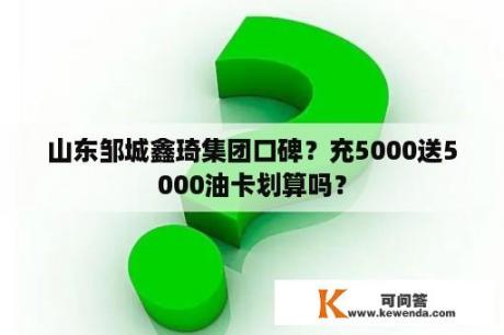 山东邹城鑫琦集团口碑？充5000送5000油卡划算吗？