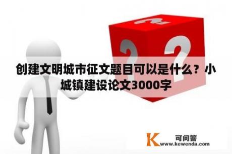 创建文明城市征文题目可以是什么？小城镇建设论文3000字