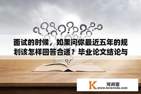 面试的时候，如果问你最近五年的规划该怎样回答合适？毕业论文结论与展望怎么写