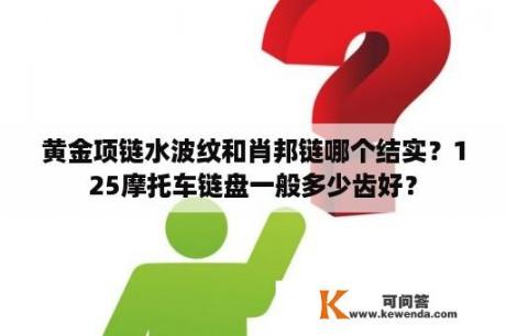 黄金项链水波纹和肖邦链哪个结实？125摩托车链盘一般多少齿好？