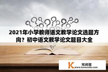 2021年小学教师语文教学论文选题方向？初中语文教学论文题目大全
