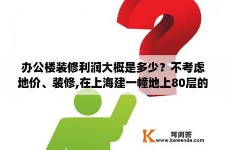 办公楼装修利润大概是多少？不考虑地价、装修,在上海建一幢地上80层的写字楼，每层1500平米左右，大概需要多少钱？