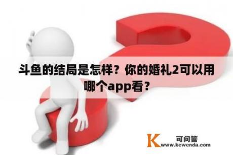 斗鱼的结局是怎样？你的婚礼2可以用哪个app看？