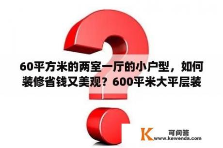 60平方米的两室一厅的小户型，如何装修省钱又美观？600平米大平层装修费用明细？