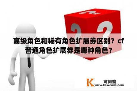 高级角色和稀有角色扩展券区别？cf普通角色扩展券是哪种角色？