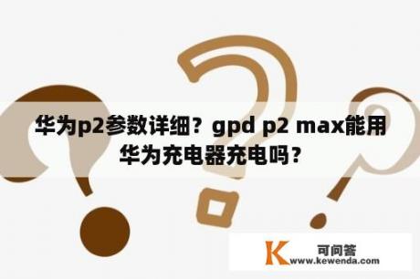 华为p2参数详细？gpd p2 max能用华为充电器充电吗？