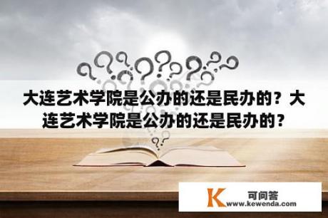 大连艺术学院是公办的还是民办的？大连艺术学院是公办的还是民办的？