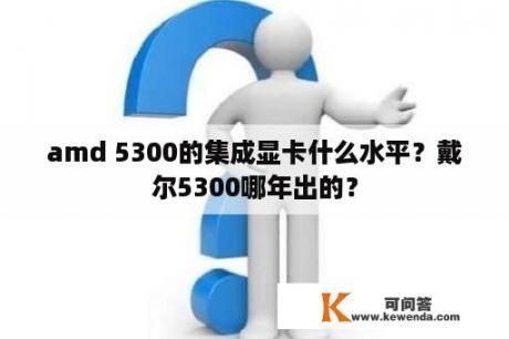 amd 5300的集成显卡什么水平？戴尔5300哪年出的？