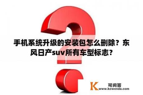 手机系统升级的安装包怎么删除？东风日产suv所有车型标志？