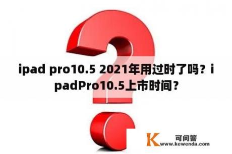 ipad pro10.5 2021年用过时了吗？ipadPro10.5上市时间？