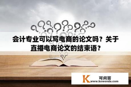 会计专业可以写电商的论文吗？关于直播电商论文的结束语？