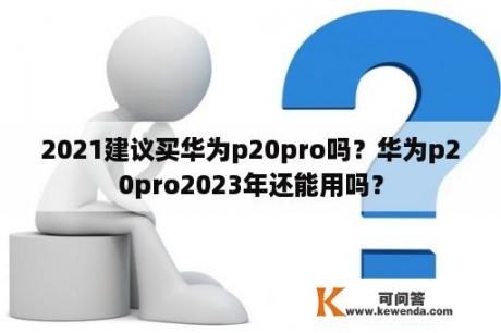 2021建议买华为p20pro吗？华为p20pro2023年还能用吗？