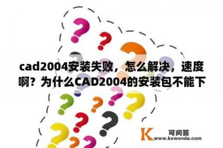 cad2004安装失败，怎么解决，速度啊？为什么CAD2004的安装包不能下载？