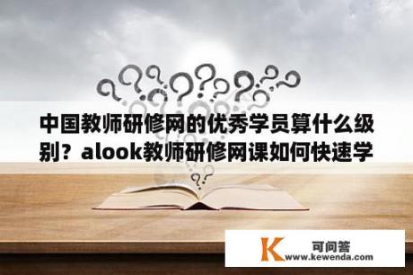 中国教师研修网的优秀学员算什么级别？alook教师研修网课如何快速学完？