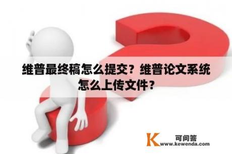 维普最终稿怎么提交？维普论文系统怎么上传文件？