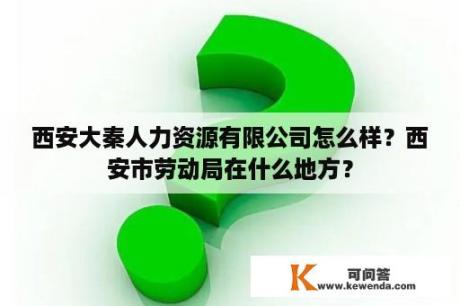 西安大秦人力资源有限公司怎么样？西安市劳动局在什么地方？