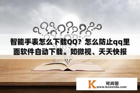 智能手表怎么下载QQ？怎么防止qq里面软件自动下载。如微视、天天快报？