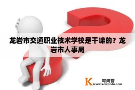 龙岩市交通职业技术学校是干嘛的？龙岩市人事局